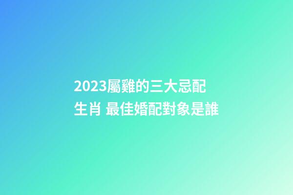 2023屬雞的三大忌配生肖 最佳婚配對象是誰